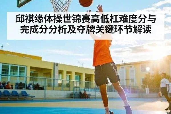 邱祺缘体操世锦赛高低杠难度分与完成分分析及夺牌关键环节解读（leisu）