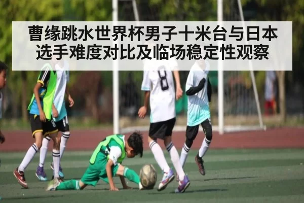 曹缘跳水世界杯男子十米台与日本选手难度对比及临场稳定性观察 - leisu
