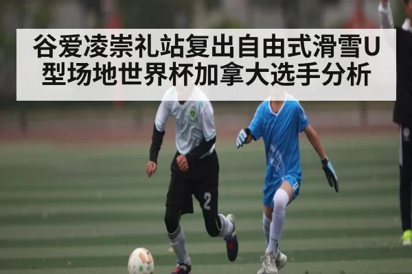 谷爱凌崇礼站复出自由式滑雪U型场地世界杯加拿大选手分析 - leisu